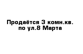 Продаётся 3-комн.кв. по ул.8 Марта